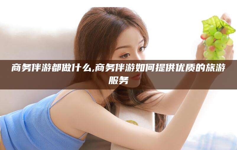 湖南商务伴游都做什么,商务伴游如何提供优质的旅游服务