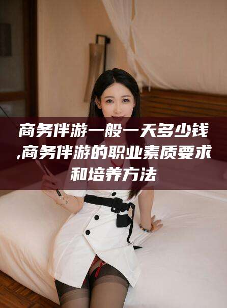 湖南商务伴游一般一天多少钱,商务伴游的职业素质要求和培养方法