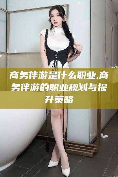 湖南商务伴游是什么职业,商务伴游的职业规划与提升策略