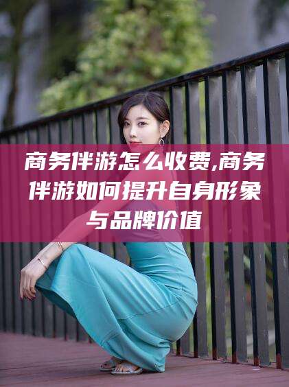 湖南商务伴游怎么收费,商务伴游如何提升自身形象与品牌价值