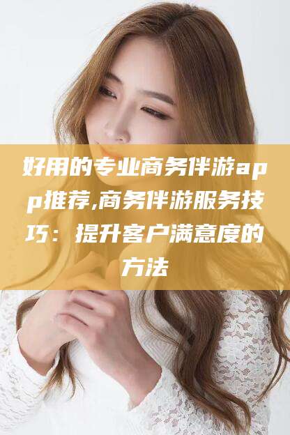 湖南好用的专业商务伴游app推荐,商务伴游服务技巧：提升客户满意度的方法