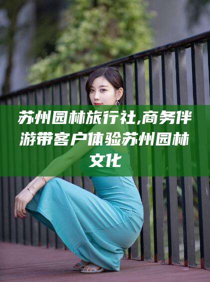 湖南苏州园林旅行社,商务伴游带客户体验苏州园林文化