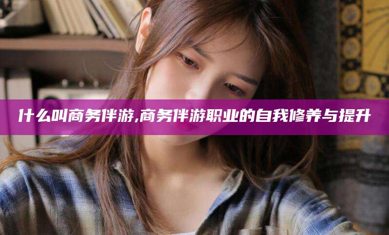 湖南什么叫商务伴游,商务伴游职业的自我修养与提升