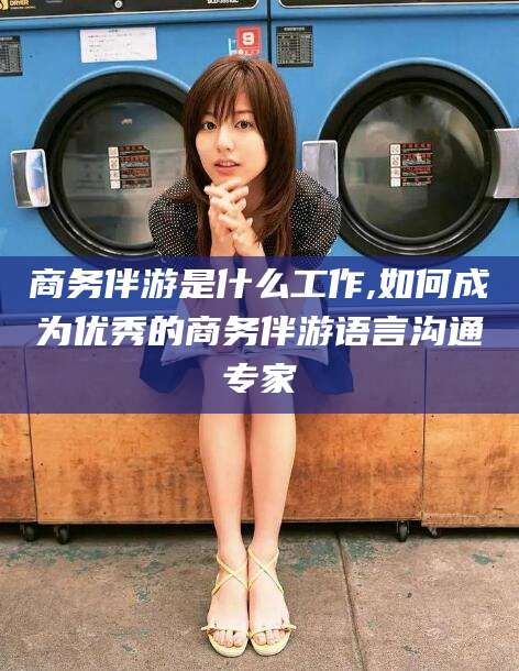 湖南商务伴游是什么工作,如何成为优秀的商务伴游语言沟通专家