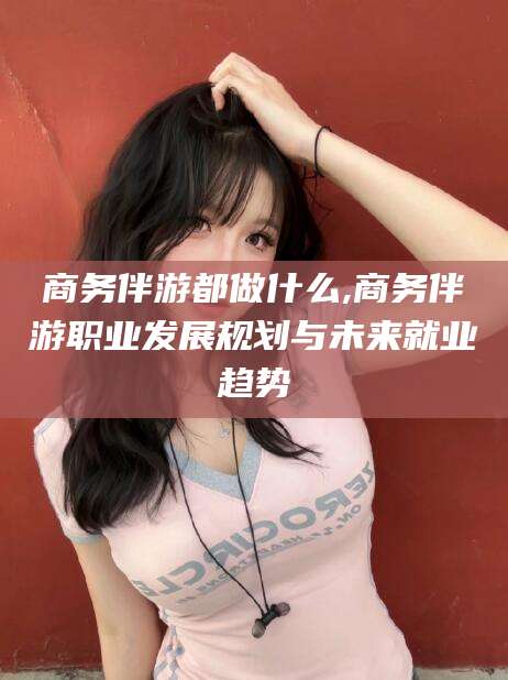 湖南商务伴游都做什么,商务伴游职业发展规划与未来就业趋势