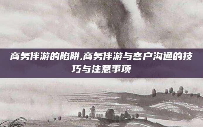 湖南商务伴游的陷阱,商务伴游与客户沟通的技巧与注意事项