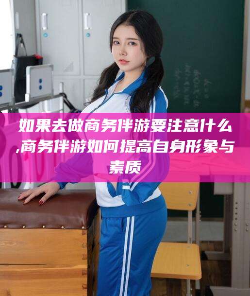 湖南如果去做商务伴游要注意什么,商务伴游如何提高自身形象与素质