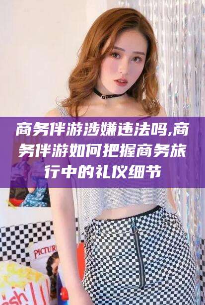 湖南商务伴游涉嫌违法吗,商务伴游如何把握商务旅行中的礼仪细节