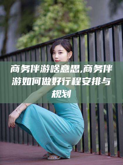 湖南商务伴游啥意思,商务伴游如何做好行程安排与规划