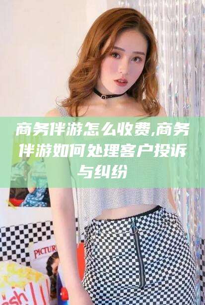 湖南商务伴游怎么收费,商务伴游如何处理客户投诉与纠纷