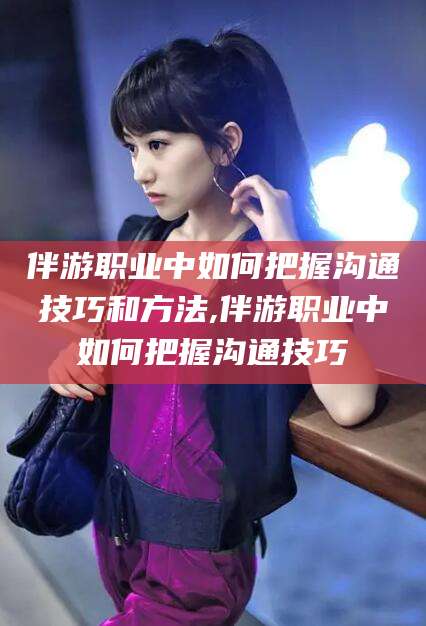 湖南伴游职业中如何把握沟通技巧和方法,伴游职业中如何把握沟通技巧