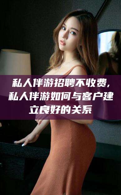 湖南私人伴游招聘不收费,私人伴游如何与客户建立良好的关系