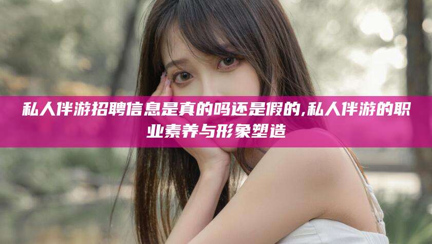 湖南私人伴游招聘信息是真的吗还是假的,私人伴游的职业素养与形象塑造