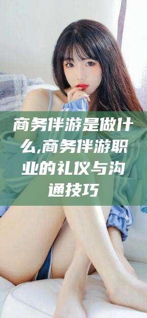 湖南商务伴游是做什么,商务伴游职业的礼仪与沟通技巧