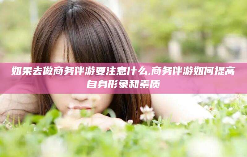 湖南如果去做商务伴游要注意什么,商务伴游如何提高自身形象和素质