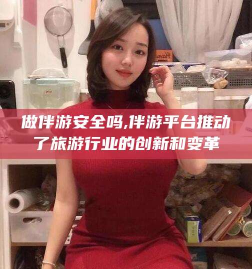 湖南做伴游安全吗,伴游平台推动了旅游行业的创新和变革