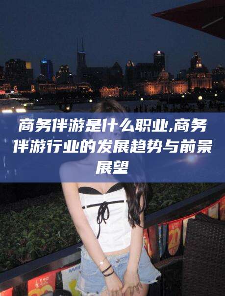 湖南商务伴游是什么职业,商务伴游行业的发展趋势与前景展望