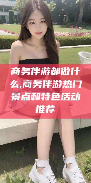 湖南商务伴游都做什么,商务伴游热门景点和特色活动推荐