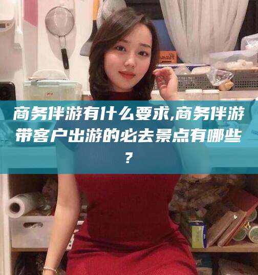 湖南商务伴游有什么要求,商务伴游带客户出游的必去景点有哪些?