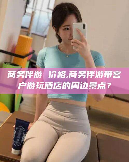 湖南商务伴游 价格,商务伴游带客户游玩酒店的周边景点？