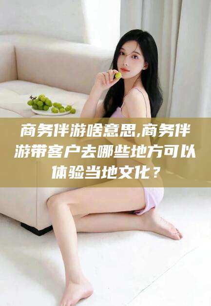 湖南商务伴游啥意思,商务伴游带客户去哪些地方可以体验当地文化？