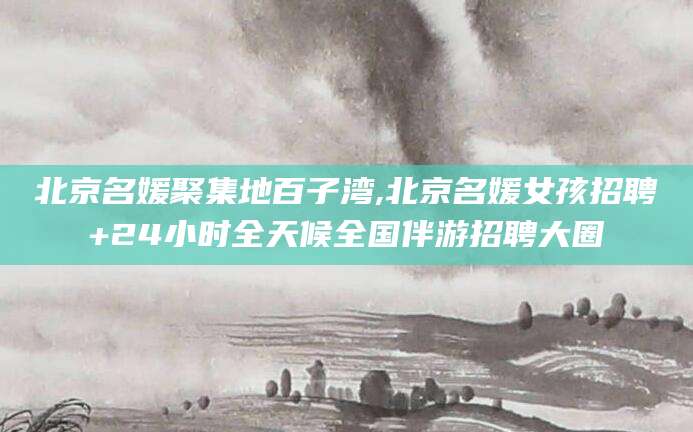 湖南北京名媛聚集地百子湾,北京名媛女孩招聘+24小时全天候全国伴游招聘大圈