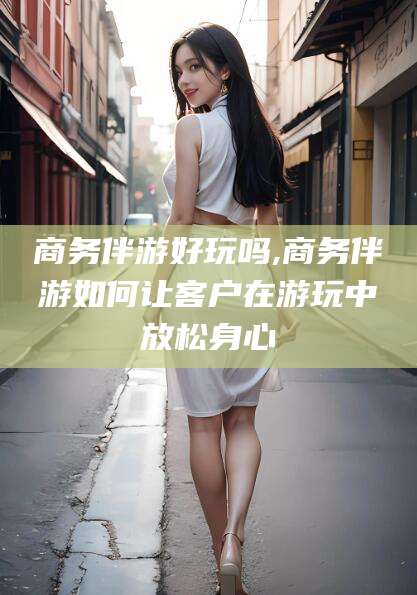 湖南商务伴游好玩吗,商务伴游如何让客户在游玩中放松身心