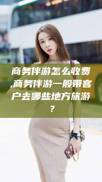 湖南商务伴游怎么收费,商务伴游一般带客户去哪些地方旅游？
