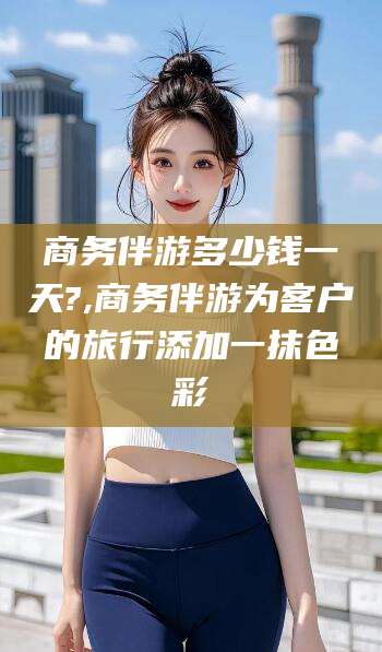 湖南商务伴游多少钱一天?,商务伴游为客户的旅行添加一抹色彩