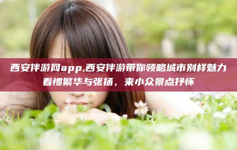 湖南西安伴游网app,西安伴游带你领略城市别样魅力看惯繁华与张扬，来小众景点抒怀