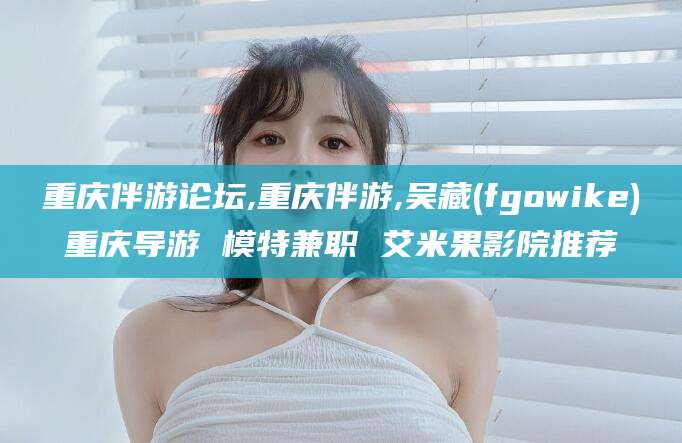 湖南重庆伴游论坛,重庆伴游,吴藏(fgowike)重庆导游 模特兼职 艾米果影院推荐