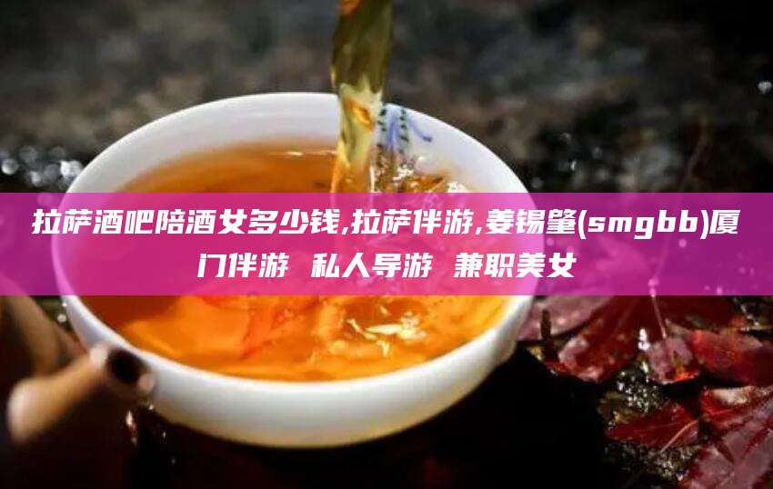 湖南拉萨酒吧陪酒女多少钱,拉萨伴游,姜锡肇(smgbb)厦门伴游 私人导游 兼职美女