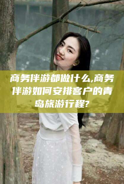 湖南商务伴游都做什么,商务伴游如何安排客户的青岛旅游行程?