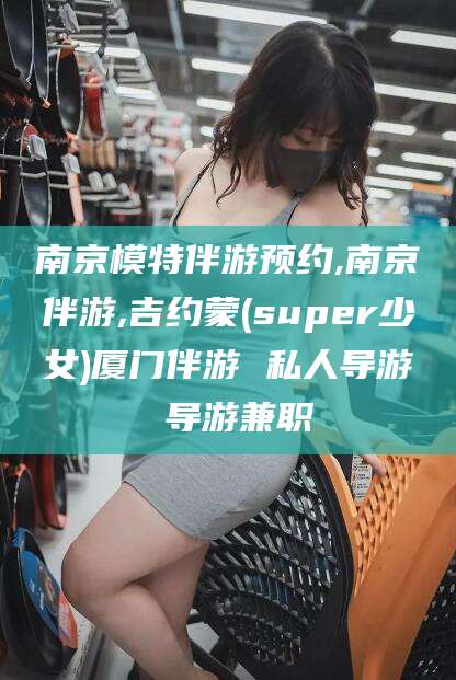 湖南南京模特伴游预约,南京伴游,吉约蒙(super少女)厦门伴游 私人导游 导游兼职