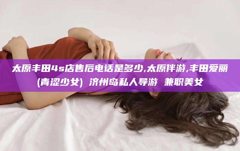 湖南太原丰田4s店售后电话是多少,太原伴游,丰田爱丽(青涩少女) 济州岛私人导游 兼职美女