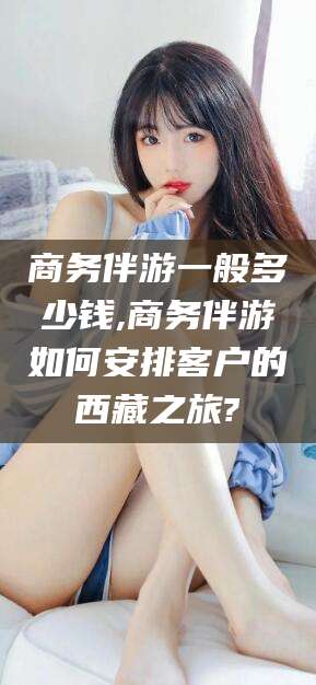 湖南商务伴游一般多少钱,商务伴游如何安排客户的西藏之旅?