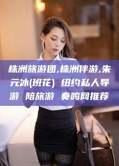 湖南株洲旅游团,株洲伴游,朱元冰(班花) 纽约私人导游 陪旅游 奏鸣网推荐