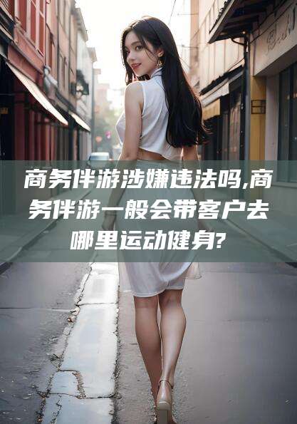 湖南商务伴游涉嫌违法吗,商务伴游一般会带客户去哪里运动健身?