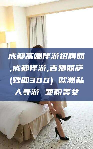 湖南成都高端伴游招聘网,成都伴游,吉娜丽萨(贱郎300) 欧洲私人导游 兼职美女