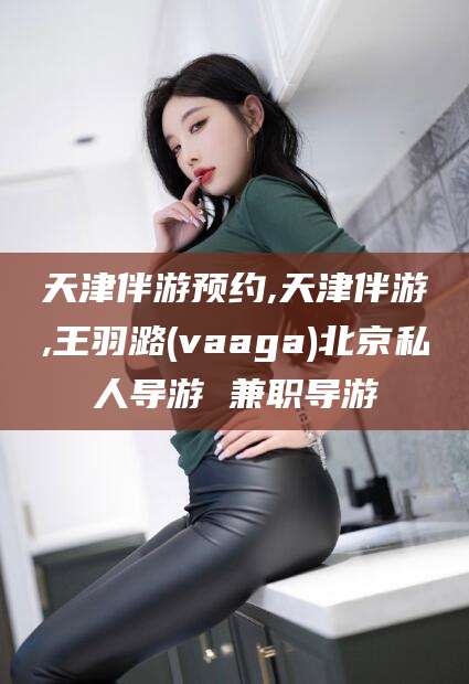 湖南天津伴游预约,天津伴游,王羽潞(vaaga)北京私人导游 兼职导游
