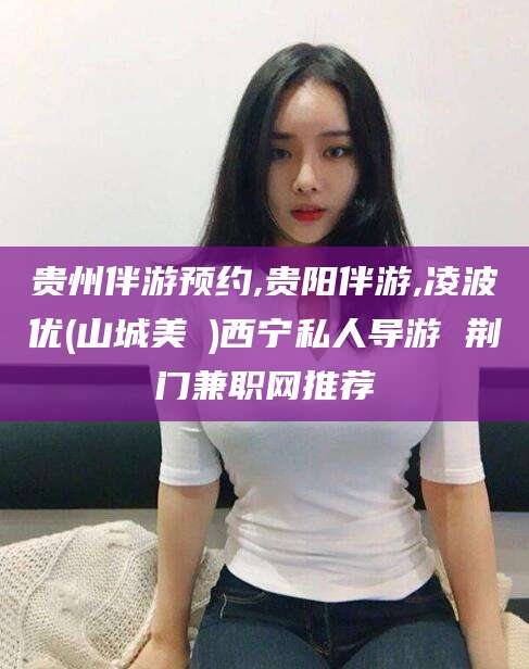 湖南贵州伴游预约,贵阳伴游,凌波优(山城美姫)西宁私人导游 荆门兼职网推荐