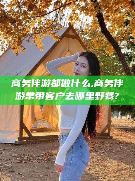 湖南商务伴游都做什么,商务伴游常带客户去哪里野餐?