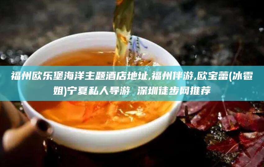 湖南福州欧乐堡海洋主题酒店地址,福州伴游,欧宝蕾(冰雹姐)宁夏私人导游 深圳徒步网推荐