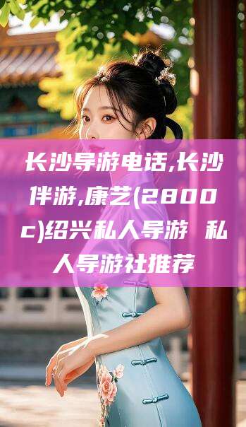 湖南长沙导游电话,长沙伴游,康艺(2800c)绍兴私人导游 私人导游社推荐