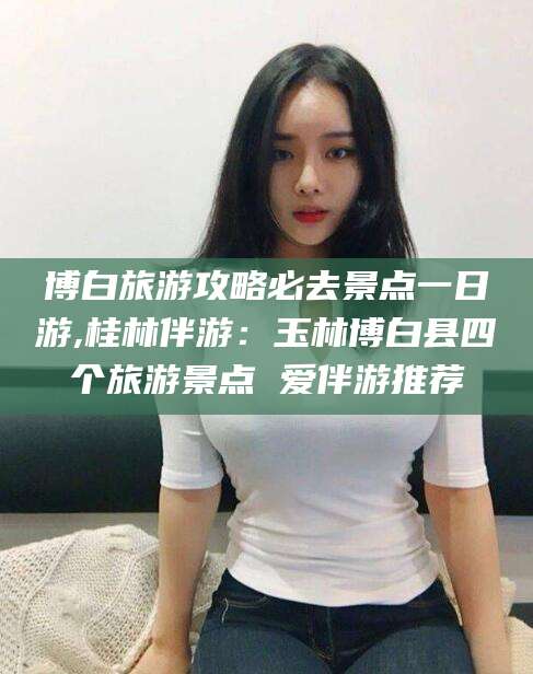 湖南博白旅游攻略必去景点一日游,桂林伴游：玉林博白县四个旅游景点 爱伴游推荐