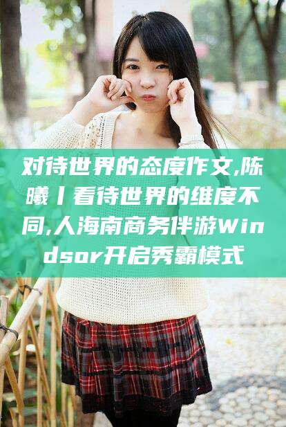 湖南对待世界的态度作文,陈曦丨看待世界的维度不同,人海南商务伴游Windsor开启秀霸模式