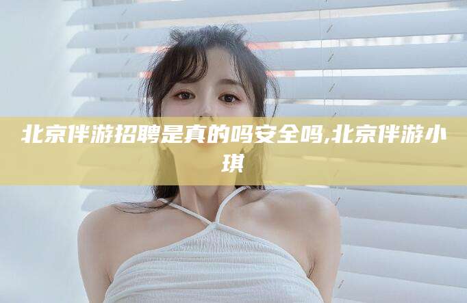 湖南北京伴游招聘是真的吗安全吗,北京伴游小琪