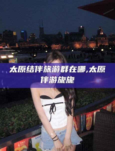 湖南太原结伴旅游群在哪,太原伴游旎旎