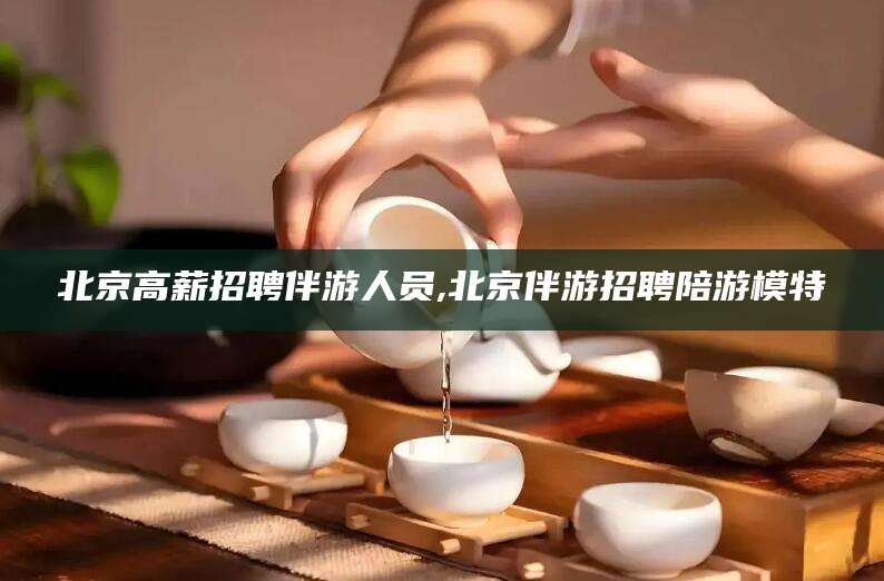 湖南北京高薪招聘伴游人员,北京伴游招聘陪游模特