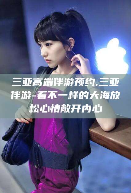 湖南三亚高端伴游预约,三亚伴游-看不一样的大海放松心情敞开内心